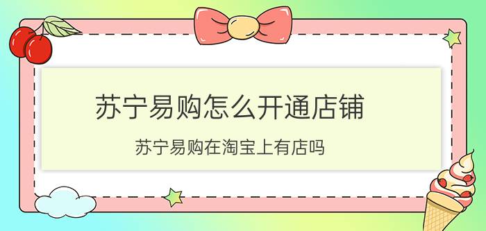 苏宁易购怎么开通店铺 苏宁易购在淘宝上有店吗？